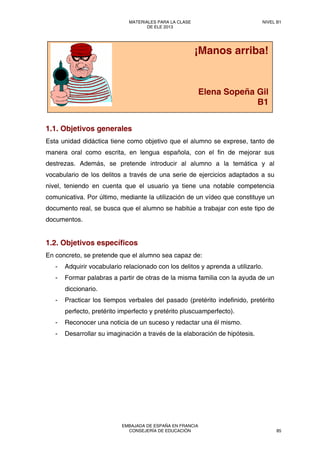 1.1. Objetivos generales
Esta unidad didáctica tiene como objetivo que el alumno se exprese, tanto de
manera oral como escrita, en lengua española, con el fin de mejorar sus
destrezas. Además, se pretende introducir al alumno a la temática y al
vocabulario de los delitos a través de una serie de ejercicios adaptados a su
nivel, teniendo en cuenta que el usuario ya tiene una notable competencia
comunicativa. Por último, mediante la utilización de un vídeo que constituye un
documento real, se busca que el alumno se habitúe a trabajar con este tipo de
documentos.
1.2. Objetivos específicos
En concreto, se pretende que el alumno sea capaz de:
- Adquirir vocabulario relacionado con los delitos y aprenda a utilizarlo.
- Formar palabras a partir de otras de la misma familia con la ayuda de un
diccionario.
- Practicar los tiempos verbales del pasado (pretérito indefinido, pretérito
perfecto, pretérito imperfecto y pretérito pluscuamperfecto).
- Reconocer una noticia de un suceso y redactar una él mismo.
- Desarrollar su imaginación a través de la elaboración de hipótesis.
¡Manos arriba!
Elena Sopeña Gil
B1
MATERIALES PARA LA CLASE
DE ELE 2013
NIVEL B1
EMBAJADA DE ESPAÑA EN FRANCIA
CONSEJERÍA DE EDUCACIÓN 85
 