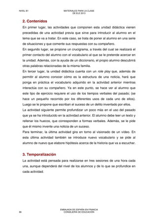 2. Contenidos
En primer lugar, las actividades que componen esta unidad didáctica vienen
precedidas de una actividad previa que sirve para introducir al alumno en el
tema que se va a tratar. En este caso, se trata de poner al alumno en una serie
de situaciones y que comente sus respuestas con su compañero.
En segundo lugar, se propone un crucigrama, a través del cual se realizará el
primer contacto del alumno con el vocabulario al que se le pretende acercar en
la unidad. Además, con la ayuda de un diccionario, el propio alumno descubrirá
otras palabras relacionadas de la misma familia.
En tercer lugar, la unidad didáctica cuenta con un role play que, además de
permitir al alumno conocer cómo es la estructura de una noticia, hará que
ponga en práctica el vocabulario adquirido en la actividad anterior mientras
interactúa con su compañero. Ya en este punto, se hace ver al alumno que
este tipo de ejercicio requiere el uso de los tiempos verbales del pasado; (se
hace un pequeño recorrido por los diferentes usos de cada uno de ellos).
Luego se le propone que escriban el suceso de un delito inventado por ellos.
La actividad siguiente permite profundizar un poco más en el uso del pasado
que ya se ha introducido en la actividad anterior. El alumno debe leer un texto y
rellenar los huecos, que corresponden a formas verbales. Además, se le pide
que él mismo invente una noticia de un suceso.
Para terminar, la última actividad gira en torno al visionado de un vídeo. En
esta última actividad también se introduce nuevo vocabulario y se pide al
alumno de nuevo que elabore hipótesis acerca de la historia que va a escuchar.
3. Temporalización
La actividad está pensada para realizarse en tres sesiones de una hora cada
una, aunque dependerá del nivel de los alumnos y de lo que se profundice en
cada actividad.
NIVEL B1 MATERIALES PARA LA CLASE
DE ELE 2013
86
EMBAJADA DE ESPAÑA EN FRANCIA
CONSEJERÍA DE EDUCACIÓN
 