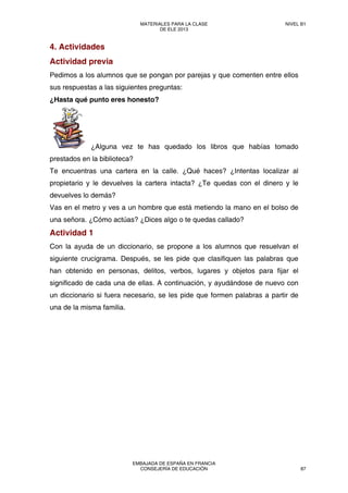 4. Actividades
Actividad previa
Pedimos a los alumnos que se pongan por parejas y que comenten entre ellos
sus respuestas a las siguientes preguntas:
¿Hasta qué punto eres honesto?
¿Alguna vez te has quedado los libros que habías tomado
prestados en la biblioteca?
Te encuentras una cartera en la calle. ¿Qué haces? ¿Intentas localizar al
propietario y le devuelves la cartera intacta? ¿Te quedas con el dinero y le
devuelves lo demás?
Vas en el metro y ves a un hombre que está metiendo la mano en el bolso de
una señora. ¿Cómo actúas? ¿Dices algo o te quedas callado?
Actividad 1
Con la ayuda de un diccionario, se propone a los alumnos que resuelvan el
siguiente crucigrama. Después, se les pide que clasifiquen las palabras que
han obtenido en personas, delitos, verbos, lugares y objetos para fijar el
significado de cada una de ellas. A continuación, y ayudándose de nuevo con
un diccionario si fuera necesario, se les pide que formen palabras a partir de
una de la misma familia.
MATERIALES PARA LA CLASE
DE ELE 2013
NIVEL B1
EMBAJADA DE ESPAÑA EN FRANCIA
CONSEJERÍA DE EDUCACIÓN 87
 