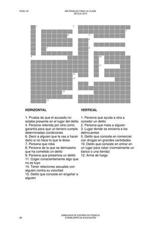 1 2
3
4 5
6
7 8
9 10
11
12
13
14
15
HORIZONTAL
1. Prueba de que el acusado no
estaba presente en el lugar del delito
4. Persona retenida por otra como
garantía para que un tercero cumpla
determinadas condiciones
6. Decir a alguien que le vas a hacer
daño si no hace lo que le dices
7. Persona que roba
8. Persona de la que se demuestra
que ha cometido un delito
9. Persona que presencia un delito
11. Coger conscientemente algo que
no es tuyo
14. Tener relaciones sexuales con
alguien contra su voluntad
15. Delito que consiste en engañar a
alguien
VERTICAL
1. Persona que ayuda a otra a
cometer un delito
2. Persona que mata a alguien
3. Lugar donde se encierra a los
delincuentes
5. Delito que consiste en comerciar
con drogas en grandes cantidades
10. Delito que consiste en entrar en
un lugar para robar (normalmente un
banco o una tienda)
12. Arma de fuego
NIVEL B1 MATERIALES PARA LA CLASE
DE ELE 2013
88
EMBAJADA DE ESPAÑA EN FRANCIA
CONSEJERÍA DE EDUCACIÓN
 