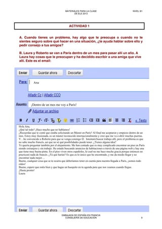 A. Cuando tienes un problema, hay algo que te preocupa o cuando no te
sientes seguro sobre qué hacer en una situación, ¿te ayuda hablar sobre ello y
pedir consejo a tus amigos?
B. Laura y Roberto se van a París dentro de un mes para pasar allí un año. A
Laura hay cosas que le preocupan y ha decidido escribir a una amiga que vive
allí. Este es el email:
ACTIVIDAD 1
Ana
¡Dentro de un mes me voy a París!
Hola Ana,
¿Qué tal todo? ¡Hace mucho que no hablamos!
¿Recuerdas que te conté que estaba solicitando un Máster en París? Al final me aceptaron y empiezo dentro de un
mes. Estoy muy ilusionada, es un máster reconocido internacionalmente y creo que me va a abrir muchas puertas.
Y…he convencido a Roberto para que se venga conmigo ☺. Intentará buscar trabajo allí, pero el problema es que
no sabe mucho francés, así que no sé qué posibilidades puede tener. ¿Tienes alguna idea?
Te quería preguntar también por el alojamiento. Me han contado que es muy complicado encontrar un piso en París
siendo extranjera y sin trabajo. He estado buscando anuncios de habitaciones a través de una página web y hay una
que tiene muy buena pinta. En el piso viven otros españoles, lo cual no me hace mucha gracia porque entonces no
practicaré nada de francés. ¿Tú qué harías? Es que es lo único que he encontrado, y me da miedo llegar y no
encontrar nada mejor…
Bueno, cualquier cosa que se te ocurra que deberíamos tener en cuenta para nuestra llegada a París, ¡somos todo
oídos!
Bueno, espero que estés bien y que hagas un huequito en tu agenda para que nos veamos cuando llegue.
¡Hasta pronto!
Laura
MATERIALES PARA LA CLASE
DE ELE 2013
NIVEL B1
EMBAJADA DE ESPAÑA EN FRANCIA
CONSEJERÍA DE EDUCACIÓN 9
 