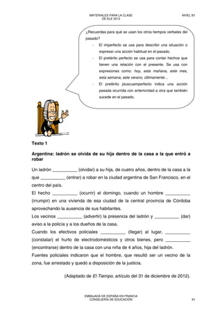 Texto 1
Argentina: ladrón se olvida de su hija dentro de la casa a la que entró a
robar
Un ladrón __________ (olvidar) a su hija, de cuatro años, dentro de la casa a la
que __________ (entrar) a robar en la ciudad argentina de San Francisco, en el
centro del país.
El hecho __________ (ocurrir) el domingo, cuando un hombre __________
(irrumpir) en una vivienda de esa ciudad de la central provincia de Córdoba
aprovechando la ausencia de sus habitantes.
Los vecinos __________ (advertir) la presencia del ladrón y __________ (dar)
aviso a la policía y a los dueños de la casa.
Cuando los efectivos policiales __________ (llegar) al lugar, __________
(constatar) el hurto de electrodomésticos y otros bienes, pero __________
(encontrarse) dentro de la casa con una niña de 4 años, hija del ladrón.
Fuentes policiales indicaron que el hombre, que resultó ser un vecino de la
zona, fue arrestado y quedó a disposición de la justicia.
(Adaptado de El Tiempo, artículo del 31 de diciembre de 2012).
¿Recuerdas para qué se usan los otros tiempos verbales del
pasado?
‐ El imperfecto se usa para describir una situación o
expresar una acción habitual en el pasado.
‐ El pretérito perfecto se usa para contar hechos que
tienen una relación con el presente. Se usa con
expresiones como: hoy, esta mañana, este mes,
esta semana, este verano, últimamente…
‐ El pretérito pluscuamperfecto indica una acción
pasada ocurrida con anterioridad a otra que también
sucede en el pasado.
MATERIALES PARA LA CLASE
DE ELE 2013
NIVEL B1
EMBAJADA DE ESPAÑA EN FRANCIA
CONSEJERÍA DE EDUCACIÓN 91
 