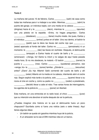 Texto 2
La mañana del jueves 15 de febrero, Carlos __________ (salir) de casa como
todas las mañanas para ir a trabajar a su taller. Mientras __________ (abrir) la
puerta del garaje, un individuo bajito, con una media en la cabeza __________
(dirigirse) hacia él y le __________ (decir), mientras le __________ (apuntar)
con una pistola en la espalda: «Entra, no hagas preguntas». Carlos
__________ (obedecer), __________ (tener) mucho miedo. Así pues, Carlos y
el individuo __________ (entrar) juntos en el taller. Una vez dentro, el ladrón le
__________ (pedir) que le diera las llaves del coche rojo que __________
(estar) aparcado al fondo del taller. Carlos no __________ (pensárselo) ni un
momento: le __________ (dar) las llaves sin rechistar. Después, el delincuente
__________ (empujar) a Carlos hasta el cuarto de baño y le __________
(amenazar): «¡Venga, tío! Dame tu móvil y no salgas de aquí hasta pasada
media hora. Si no me obedeces, te mataré.» El ladrón __________ (cerrar) la
puerta y __________ (irse). Carlos __________ (quedarse) pensativo, ese
«venga, tío» le __________ (sonar) familiar. ¿Dónde lo __________ (escuchar)
antes? ¡Claro! ¡Su hijo Alberto! Salió corriendo del cuarto de baño y allí
__________ (estar) Alberto sin la media en la cabeza, intentando abrir el coche
rojo. Según explicó más tarde a la policía, solo __________ (querer) llevar a su
novia al cine en coche y, como su padre no __________ (ceder) a prestárselo,
__________ (decidir) llevar a cabo el robo. Tras varias horas de interrogatorio,
los agentes de la policía le __________ (poner) en libertad.
Esta mañana, en una entrevista en la radio local, el chico __________ (jurar)
que su intención era devolver el coche después de ver la película.
¿Puedes imaginar otra historia en la que el delincuente fuera un poco
chapucero? Escríbela como si fuera una noticia (seis o siete líneas). Aquí
tienes algunas ideas:
- Un ladrón se queda sin gasolina mientras huye de la policía.
- A un atracador se le cae el DNI mientras roba en un banco.
NIVEL B1 MATERIALES PARA LA CLASE
DE ELE 2013
92
EMBAJADA DE ESPAÑA EN FRANCIA
CONSEJERÍA DE EDUCACIÓN
 