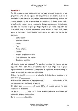 Actividad 4
Por último, se anuncia a los alumnos que van a ver un vídeo, pero antes se les
proporciona una lista de algunas de las palabras o expresiones que van a
escuchar. Se les pide que, por parejas, comenten su significado y rellenen los
huecos del ejercicio que se les propone a continuación. Si tienen alguna duda,
el profesor les ayudará con el vocabulario. Una vez que conocen el significado
de todas las palabras, se pide que hagan hipótesis (de forma oral) sobre de
qué puede tratar la noticia. Finalmente, se les enseña el vídeo (dos o tres
veces si hace falta) y por parejas, responden a las preguntas que se les
plantean.
‐ Cortar la calle
‐ Atracar la sucursal
‐ Pistola
‐ Palo
‐ Tomar rehenes
‐ Detener
‐ Poner a disposición judicial
‐ Dejar en libertad con cargos
‐ Celebrarse un juicio
¿Entiendes todas las palabras? Por parejas, completa los huecos de las
siguientes frases con dichas expresiones (puede que tengas que conjugar
algunos verbos). Comenta con tu compañero el significado de todas ellas y si
tenéis alguna duda, consultad con el profesor.
El juez ha decidido __________ al cabecilla de la banda de estafadores a
espera de que__________.
El acusado de apuñalar a su expareja ha sido __________ esta mañana en los
Juzgados de Plaza de Castilla de Madrid.
El ladrón que __________ del banco BBVA el pasado viernes ha sido
localizado en Barcelona.
La policía __________ ayer por la noche a cuatro personas en Londres por
supuestas actividades terroristas.
De tal __________, tal astilla.
MATERIALES PARA LA CLASE
DE ELE 2013
NIVEL B1
EMBAJADA DE ESPAÑA EN FRANCIA
CONSEJERÍA DE EDUCACIÓN 93
 