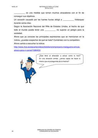 __________ es una medida que toman muchos atracadores con el fin de
conseguir sus objetivos.
Un socavón causado por las fuertes lluvias obligó a __________ Velázquez
durante varios días.
Según la Asociación Nacional del Rifle de Estados Unidos, el hecho de que
todo el mundo pueda tener una __________ no supone un peligro para la
sociedad.
Ahora que ya conoces las principales expresiones que se mencionan en la
noticia, ¿puedes sospechar de qué se trata? Coméntalo con tu compañero.
Ahora vamos a escuchar la noticia:
http://www.rtve.es/alacarta/videos/telediario/empresario-malagueno-simula-
atraco-para-ir-carcel/1586423/
¿Qué llevó al atracador a actuar como lo hizo?
En una situación similar, ¿serías capaz de hacer lo
mismo que el protagonista de la historia?
NIVEL B1 MATERIALES PARA LA CLASE
DE ELE 2013
94
EMBAJADA DE ESPAÑA EN FRANCIA
CONSEJERÍA DE EDUCACIÓN
 