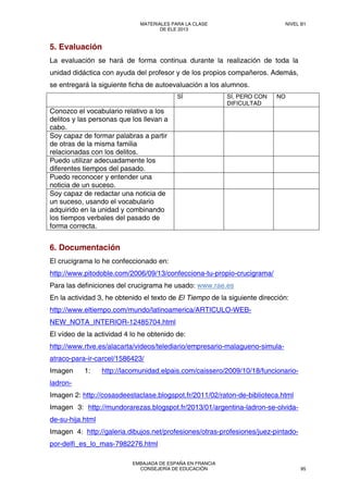 5. Evaluación
La evaluación se hará de forma continua durante la realización de toda la
unidad didáctica con ayuda del profesor y de los propios compañeros. Además,
se entregará la siguiente ficha de autoevaluación a los alumnos.
SÍ SÍ, PERO CON
DIFICULTAD
NO
Conozco el vocabulario relativo a los
delitos y las personas que los llevan a
cabo.
Soy capaz de formar palabras a partir
de otras de la misma familia
relacionadas con los delitos.
Puedo utilizar adecuadamente los
diferentes tiempos del pasado.
Puedo reconocer y entender una
noticia de un suceso.
Soy capaz de redactar una noticia de
un suceso, usando el vocabulario
adquirido en la unidad y combinando
los tiempos verbales del pasado de
forma correcta.
6. Documentación
El crucigrama lo he confeccionado en:
http://www.pitodoble.com/2006/09/13/confecciona-tu-propio-crucigrama/
Para las definiciones del crucigrama he usado: www.rae.es
En la actividad 3, he obtenido el texto de El Tiempo de la siguiente dirección:
http://www.eltiempo.com/mundo/latinoamerica/ARTICULO-WEB-
NEW_NOTA_INTERIOR-12485704.html
El vídeo de la actividad 4 lo he obtenido de:
http://www.rtve.es/alacarta/videos/telediario/empresario-malagueno-simula-
atraco-para-ir-carcel/1586423/
Imagen 1: http://lacomunidad.elpais.com/caissero/2009/10/18/funcionario-
ladron-
Imagen 2: http://cosasdeestaclase.blogspot.fr/2011/02/raton-de-biblioteca.html
Imagen 3: http://mundorarezas.blogspot.fr/2013/01/argentina-ladron-se-olvida-
de-su-hija.html
Imagen 4: http://galeria.dibujos.net/profesiones/otras-profesiones/juez-pintado-
por-delfi_es_lo_mas-7982276.html
MATERIALES PARA LA CLASE
DE ELE 2013
NIVEL B1
EMBAJADA DE ESPAÑA EN FRANCIA
CONSEJERÍA DE EDUCACIÓN 95
 