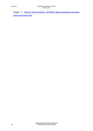 Imagen 5: http://es.123rf.com/photo_18107632_dibujos-animados-masculino-
policia-apuntando.html
NIVEL B1 MATERIALES PARA LA CLASE
DE ELE 2013
96
EMBAJADA DE ESPAÑA EN FRANCIA
CONSEJERÍA DE EDUCACIÓN
 