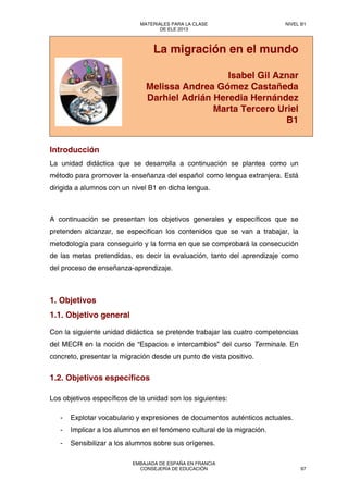 La migración en el mundo
Isabel Gil Aznar
Melissa Andrea Gómez Castañeda
Darhiel Adrián Heredia Hernández
Marta Tercero Uriel
B1
Introducción
La unidad didáctica que se desarrolla a continuación se plantea como un
método para promover la enseñanza del español como lengua extranjera. Está
dirigida a alumnos con un nivel B1 en dicha lengua.
A continuación se presentan los objetivos generales y específicos que se
pretenden alcanzar, se especifican los contenidos que se van a trabajar, la
metodología para conseguirlo y la forma en que se comprobará la consecución
de las metas pretendidas, es decir la evaluación, tanto del aprendizaje como
del proceso de enseñanza-aprendizaje.
1. Objetivos
1.1. Objetivo general
Con la siguiente unidad didáctica se pretende trabajar las cuatro competencias
del MECR en la noción de “Espacios e intercambios” del curso Terminale. En
concreto, presentar la migración desde un punto de vista positivo.
1.2. Objetivos específicos
Los objetivos específicos de la unidad son los siguientes:
- Explotar vocabulario y expresiones de documentos auténticos actuales.
- Implicar a los alumnos en el fenómeno cultural de la migración.
- Sensibilizar a los alumnos sobre sus orígenes.
MATERIALES PARA LA CLASE
DE ELE 2013
NIVEL B1
EMBAJADA DE ESPAÑA EN FRANCIA
CONSEJERÍA DE EDUCACIÓN 97
 