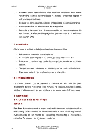 - Reforzar temas vistos durante años escolares anteriores, tales como:
vocabulario (familia, nacionalidades y países), conectores lógicos y
estructuras gramaticales.
- Repasar los tiempos verbales dados en los cursos escolares anteriores.
- Reflexionar sobre las implicaciones de la migración.
- Fomentar la expresión oral y la argumentación, en vista de preparar a los
estudiantes para las posibles preguntas que afrontarán en la entrevista
del examen BAC.
2. Contenidos
A lo largo de la Unidad se trabajarán los siguientes contenidos:
- Documentos auténticos sobre migración.
- Vocabulario sobre migraciones, familia, países y nacionalidades.
- Uso de los conectores lógicos del discurso proporcionados en la primera
sesión.
- Tiempos verbales propuestos en las consignas del diario del inmigrante.
- Diversidad cultural y las implicaciones de la migración.
3. Temporalización
La unidad didáctica que se presenta a continuación está diseñada para
desarrollarla durante 7 sesiones de 50 minutos. No obstante, la duración estará
sujeta a posibles variaciones para adatarse a las necesidades de los alumnos.
4. Actividades
4. 1. Unidad 1: De dónde vengo
Sesión 1
Actividad 1. Se comenzará la sesión realizando preguntas abiertas con el fin
de motivar y contextualizar a los estudiantes sobre el tema de las migraciones,
involucrándolos en un mundo de constantes movimientos e intercambios
culturales. Se sugieren las siguientes cuestiones:
NIVEL B1 MATERIALES PARA LA CLASE
DE ELE 2013
98
EMBAJADA DE ESPAÑA EN FRANCIA
CONSEJERÍA DE EDUCACIÓN
 
