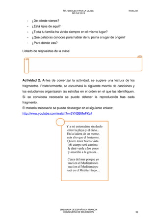 - ¿De dónde vienes?
- ¿Está lejos de aquí?
- ¿Toda tu familia ha vivido siempre en el mismo lugar?
- ¿Qué palabras conoces para hablar de tu patria o lugar de origen?
- ¿Para dónde vas?
Listado de respuestas de la clase:
Actividad 2. Antes de comenzar la actividad, se sugiere una lectura de los
fragmentos. Posteriormente, se escuchará la siguiente mezcla de canciones y
los estudiantes organizarán las estrofas en el orden en el que las identifiquen.
Si se considera necesario se puede detener la reproducción tras cada
fragmento.
El material necesario se puede descargar en el siguiente enlace:
http://www.youtube.com/watch?v=5YN3BMeFKz4
  
 
  Y a mí enterradme sin duelo
entre la playa y el cielo...
En la ladera de un monte,
más alto que el horizonte.
Quiero tener buena vista.
Mi cuerpo será camino,
le daré verde a los pinos
y amarillo a la genista...
Cerca del mar porque yo
nací en el Mediterráneo
nací en el Mediterráneo
nací en el Mediterráneo…
MATERIALES PARA LA CLASE
DE ELE 2013
NIVEL B1
EMBAJADA DE ESPAÑA EN FRANCIA
CONSEJERÍA DE EDUCACIÓN 99
 