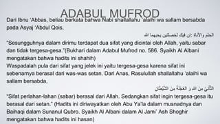 ADABUL MUFROD
Dari Ibnu ‘Abbas, beliau berkata bahwa Nabi shallallahu ‘alaihi wa sallam bersabda
pada Asyaj ‘Abdul Qois,
‫إن‬
‫فيك‬
‫لخصلتين‬
‫يحبهما‬
‫هللا‬ : ‫الحلم‬
‫واألناة‬
“Sesungguhnya dalam dirimu terdapat dua sifat yang dicintai oleh Allah, yaitu sabar
dan tidak tergesa-gesa.”(Bukhari dalam Adabul Mufrod no. 586. Syaikh Al Albani
mengatakan bahwa hadits ini shahih)
Waspadalah pula dari sifat yang jelek ini yaitu tergesa-gesa karena sifat ini
sebenarnya berasal dari was-was setan. Dari Anas, Rasulullah shallallahu ‘alaihi wa
sallam bersabda,
ِّ
‫ني‬َ‫أ‬َّ‫ت‬‫ال‬
َِّ‫ن‬‫م‬
ِّ
‫هللا‬
َِّ‫و‬
ِّ
ُ‫ة‬َ‫ل‬ْ‫ج‬ُ‫ع‬‫ال‬
َِّ‫ن‬‫م‬
ِّ
‫ان‬َ‫ط‬ْ‫ي‬َّ‫ش‬‫ال‬
“Sifat perlahan-lahan (sabar) berasal dari Allah. Sedangkan sifat ingin tergesa-gesa itu
berasal dari setan.” (Hadits ini diriwayatkan oleh Abu Ya’la dalam musnadnya dan
Baihaqi dalam Sunanul Qubro. Syaikh Al Albani dalam Al Jami’ Ash Shoghir
mengatakan bahwa hadits ini hasan)
 