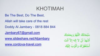 KHOTIMAH
َِّ‫َك‬‫ن‬‫ا‬َ‫ح‬ْ‫ب‬ُ‫س‬
ِّ
َّ‫م‬ُ‫ه‬َّ‫الل‬
ِّ
‫ب‬ َ‫و‬
َِّ‫ك‬ِْ‫م‬َ‫ح‬
ِّ
َُِ‫ه‬ْ‫ش‬َ‫أ‬
ِّْ‫ن‬َ‫أ‬
ِّ
َ‫ال‬
ِّ
َ‫ه‬‫ل‬‫إ‬
ِّ
َّ‫ال‬‫إ‬
َِّ‫ت‬ْ‫ن‬َ‫أ‬
َِّ‫ك‬ُ‫ر‬‫ف‬ْ‫غ‬َ‫ت‬ْ‫س‬َ‫أ‬
ُِّ‫ب‬ ْ‫و‬ُ‫ت‬َ‫أ‬ َ‫و‬
َِّ‫ْك‬‫ي‬َ‫ل‬‫إ‬
Be The Best, Do The Best,
Allah will take care of the rest
Doddy Al Jambary - 0818 884 844
Jambary67@gmail.com
www.slideshare.net/Aljambary
www.cordova-travel.com
 