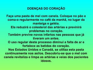 DOENÇAS DO CORAÇÃO   Faça uma pasta de mel com canela. Coloque no pão e coma-o regularmente no café da manhã, no lugar da manteiga e geléia. Ela reduzirá o colesterol das artérias e previnirá problemas no coração. Também previne novos infartos nas pessoas que já tiveram um antes. O uso regular deste processo diminui a falta de ar e fortalece as batidas do coração. Nos Estados Unidos e Canadá, se utiliza esta pasta continuamente nos asilos. Descobriu-se que o mel com canela revitaliza e limpa as artérias e veias dos pacientes idosos. 