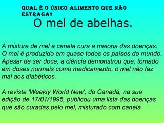 Qual é o único alimento Que não
estraga?
O mel de abelhas.
A mistura de mel e canela cura a maioria das doenças.
O mel é produzido em quase todos os países do mundo.
Apesar de ser doce, a ciência demonstrou que, tomado
em doses normais como medicamento, o mel não faz
mal aos diabéticos.
A revista 'Weekly World New', do Canadá, na sua
edição de 17/01/1995, publicou uma lista das doenças
que são curadas pelo mel, misturado com canela
 