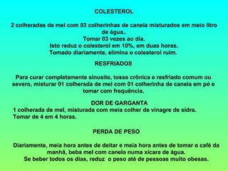 COLESTEROL
2 colheradas de mel com 03 colherinhas de canela misturados em meio litro
de água..
Tomar 03 vezes ao dia.
Isto reduz o colesterol em 10%, em duas horas.
Tomado diariamente, elimina o colesterol ruim. 
RESFRIADOS
Para curar completamente sinusite, tosse crônica e resfriado comum ou
severo, misturar 01 colherada de mel com 01 colherinha de canela em pó e
tomar com frequência.
DOR DE GARGANTA
1 colherada de mel, misturada com meia colher de vinagre de sidra.
Tomar de 4 em 4 horas.
PERDA DE PESO
Diariamente, meia hora antes de deitar e meia hora antes de tomar o café da
manhã, beba mel com canela numa xícara de água.
Se beber todos os dias, reduz o peso até de pessoas muito obesas.
 