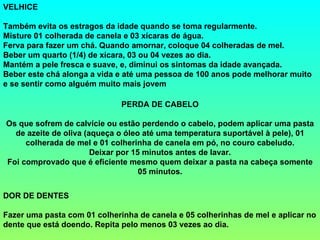 VELHICE
Também evita os estragos da idade quando se toma regularmente.
Misture 01 colherada de canela e 03 xícaras de água.
Ferva para fazer um chá. Quando amornar, coloque 04 colheradas de mel.
Beber um quarto (1/4) de xícara, 03 ou 04 vezes ao dia.
Mantém a pele fresca e suave, e, diminui os sintomas da idade avançada.
Beber este chá alonga a vida e até uma pessoa de 100 anos pode melhorar muito
e se sentir como alguém muito mais jovem
PERDA DE CABELO
Os que sofrem de calvície ou estão perdendo o cabelo, podem aplicar uma pasta
de azeite de oliva (aqueça o óleo até uma temperatura suportável à pele), 01
colherada de mel e 01 colherinha de canela em pó, no couro cabeludo.
Deixar por 15 minutos antes de lavar.
Foi comprovado que é eficiente mesmo quem deixar a pasta na cabeça somente
05 minutos.
DOR DE DENTES
Fazer uma pasta com 01 colherinha de canela e 05 colherinhas de mel e aplicar no
dente que está doendo. Repita pelo menos 03 vezes ao dia.
 