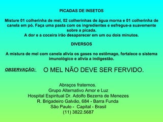 PICADAS DE INSETOS
Misture 01 colherinha de mel, 02 colherinhas de água morna e 01 colherinha de
canela em pó. Faça uma pasta com os ingredientes e esfregue-a suavemente
sobre a picada.
A dor e a coceira irão desaparecer em um ou dois minutos.
DIVERSOS
 
A mistura de mel com canela alivia os gases no estômago, fortalece o sistema
imunológico e alivia a indigestão.
OBSERVAÇÃO: O MEL NÃO DEVE SER FERVIDO.
Abraços fraternos. 
Grupo Alternativo Amor e Luz
Hospital Espiritual Dr. Adolfo Bezerra de Menezes
R. Brigadeiro Galvão, 684 - Barra Funda 
São Paulo -  Capital - Brasil
(11) 3822.5687
 