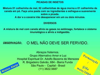 PICADAS DE INSETOS Misture 01 colherinha de mel, 02 colherinhas de água morna e 01 colherinha de canela em pó. Faça uma pasta com os ingredientes e esfregue-a suavemente sobre a picada. A dor e a coceira irão desaparecer em um ou dois minutos. DIVERSOS   A mistura de mel com canela alivia os gases no estômago, fortalece o sistema imunológico e alivia a indigestão. OBSERVAÇÃO:  O MEL NÃO DEVE SER FERVIDO. Abraços fraternos.  Grupo Alternativo Amor e Luz Hospital Espiritual Dr. Adolfo Bezerra de Menezes R. Brigadeiro Galvão, 684 - Barra Funda  São Paulo -  Capital - Brasil (11) 3822.5687 Formatação:  Giba maio/2008 Música: Alanja 