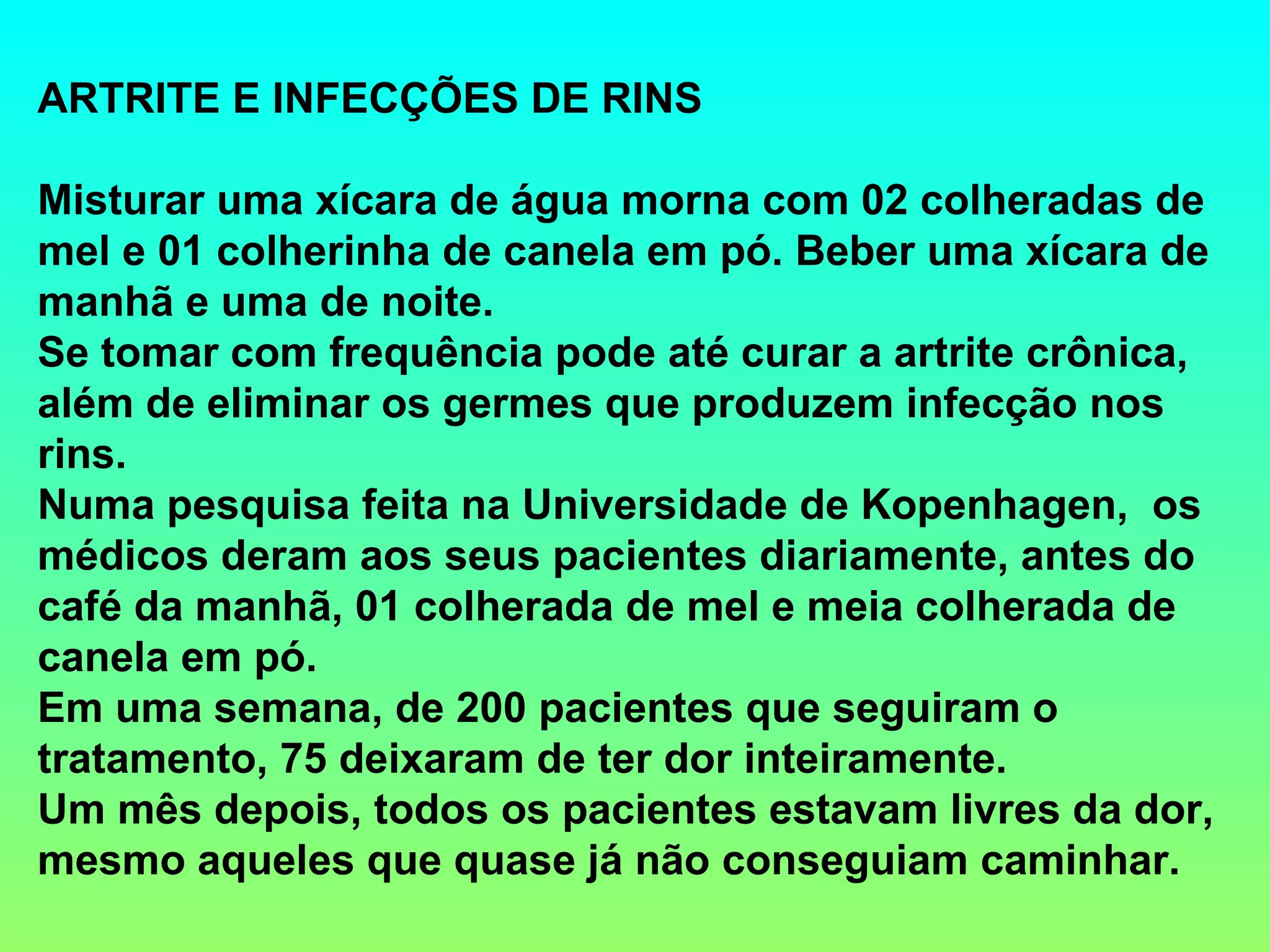 ARTRITE E INFECÇÕES DE RINS Misturar uma xícara de água morna com 02 colheradas de mel e 01 colherinha de canela em pó. Beber uma xícara de manhã e uma de noite. Se tomar com frequência pode até curar a artrite crônica, além de eliminar os germes que produzem infecção nos rins. Numa pesquisa feita na Universidade de Kopenhagen,  os médicos deram aos seus pacientes diariamente, antes do café da manhã, 01 colherada de mel e meia colherada de canela em pó. Em uma semana, de 200 pacientes que seguiram o tratamento, 75 deixaram de ter dor inteiramente. Um mês depois, todos os pacientes estavam livres da dor, mesmo aqueles que quase já não conseguiam caminhar. 
