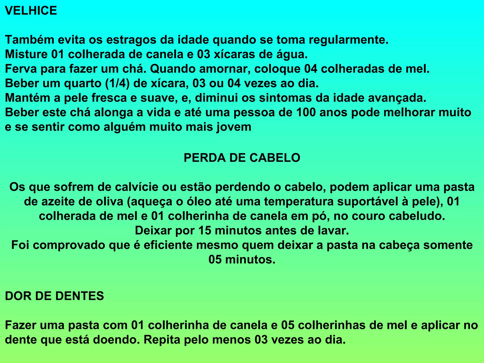VELHICE Também evita os estragos da idade quando se toma regularmente. Misture 01 colherada de canela e 03 xícaras de água. Ferva para fazer um chá. Quando amornar, coloque 04 colheradas de mel. Beber um quarto (1/4) de xícara, 03 ou 04 vezes ao dia. Mantém a pele fresca e suave, e, diminui os sintomas da idade avançada. Beber este chá alonga a vida e até uma pessoa de 100 anos pode melhorar muito e se sentir como alguém muito mais jovem  PERDA DE CABELO Os que sofrem de calvície ou estão perdendo o cabelo, podem aplicar uma pasta de azeite de oliva (aqueça o óleo até uma temperatura suportável à pele), 01 colherada de mel e 01 colherinha de canela em pó, no couro cabeludo. Deixar por 15 minutos antes de lavar. Foi comprovado que é eficiente mesmo quem deixar a pasta na cabeça somente 05 minutos. DOR DE DENTES Fazer uma pasta com 01 colherinha de canela e 05 colherinhas de mel e aplicar no dente que está doendo. Repita pelo menos 03 vezes ao dia. 