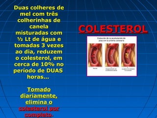 Duas colheres de
   mel com três
  colherinhas de
      canela
 misturadas com     COLESTEROL
 ½ Lt de água e
tomadas 3 vezes
                         :
 ao dia, reduzem
 o colesterol, em
cerca de 10% no
período de DUAS
     horas...

     Tomado
  diariamente,
    elimina o
 colesterol por
   completo.
 