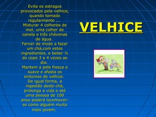 Evita os estragos
provocados pela velhice,
      quando tomado
     regularmente ...
 Misturar 4 colheres de
   mel, uma colher de
 canela e três chávenas
                           VELHICE
         de água.
 Ferver de modo a fazer
    um chá,com estes
ingredientes, e beber ¼
 do copo 3 a 4 vezes ao
           dia.
 Mantem a pele fresca e
    suave e afasta os
  sintomas de velhice.
    De igual forma, a
   ingestão deste chá,
  prolonga a vida e até
   uma pessoa de 100
anos poderá locomover-
 se como alguém muito
       mais jovem.
 