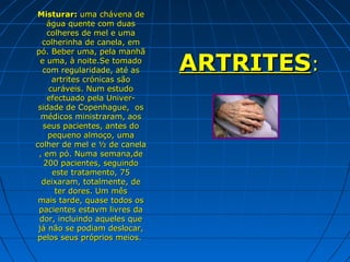 Misturar: uma chávena de
    água quente com duas
    colheres de mel e uma
  colherinha de canela, em
pó. Beber uma, pela manhã
  e uma, à noite.Se tomado
   com regularidade, até as
     artrites crónicas são
                              ARTRITES:
    curáveis. Num estudo
    efectuado pela Univer-
 sidade de Copenhague, os
  médicos ministraram, aos
   seus pacientes, antes do
    pequeno almoço, uma
colher de mel e ½ de canela
 , em pó. Numa semana,de
   200 pacientes, seguindo
     este tratamento, 75
  deixaram, totalmente, de
      ter dores. Um mês
 mais tarde, quase todos os
 pacientes estavm livres da
 dor, incluindo aqueles que
 já não se podiam deslocar,
 pelos seus próprios meios.
 
