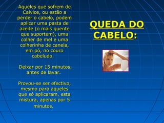 Aqueles que sofrem de
   Calvice, ou estão a
perder o cabelo, podem
 aplicar uma pasta de
 azeite (o mais quente
                          QUEDA DO
 que suportem), uma
  colher de mel e uma
                          CABELO:
 colherinha de canela,
    em pó, no couro
       cabeludo.

Deixar por 15 minutos,
   antes de lavar.

Provou-se ser efectivo,
 mesmo para aqueles
que só aplicaram, esta
mistura, apenas por 5
      minutos.
 