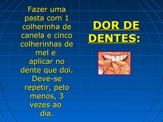Fazer uma
 pasta com 1
colherinha de     DOR DE
canela e cinco
colherinhas de
                 DENTES:
     mel e
  aplicar no
dente que doi.
    Deve-se
 repetir, pelo
   menos, 3
   vezes ao
      dia.
 