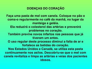 DOENÇAS DO CORAÇÃO

  Faça uma pasta de mel com canela. Coloque no pão e
   coma-o regularmente no café da manhã, no lugar da
                      manteiga e geléia.
     Ela reduzirá o colesterol das artérias e prevenirá
                  problemas no coração.
   Também previne novos infartos nas pessoas que já
                      tiveram um antes.
   O uso regular deste processo diminui a falta de ar e
             fortalece as batidas do coração.
   Nos Estados Unidos e Canadá, se utiliza esta pasta
 continuamente nos asilos. Descobriu-se que o mel com
canela revitaliza e limpa as artérias e veias dos pacientes
                            idosos.
 