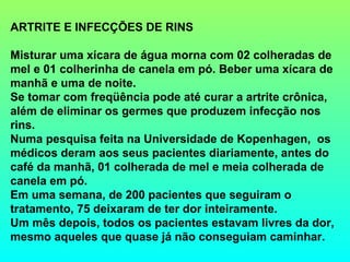 ARTRITE E INFECÇÕES DE RINS

Misturar uma xícara de água morna com 02 colheradas de
mel e 01 colherinha de canela em pó. Beber uma xícara de
manhã e uma de noite.
Se tomar com freqüência pode até curar a artrite crônica,
além de eliminar os germes que produzem infecção nos
rins.
Numa pesquisa feita na Universidade de Kopenhagen, os
médicos deram aos seus pacientes diariamente, antes do
café da manhã, 01 colherada de mel e meia colherada de
canela em pó.
Em uma semana, de 200 pacientes que seguiram o
tratamento, 75 deixaram de ter dor inteiramente.
Um mês depois, todos os pacientes estavam livres da dor,
mesmo aqueles que quase já não conseguiam caminhar.
 