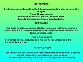 COLESTEROL

2 colheradas de mel com 03 colherinhas de canela misturados em meio litro
                                  de água..
                           Tomar 03 vezes ao dia.
              Isto reduz o colesterol em 10%, em duas horas.
              Tomado diariamente, elimina o colesterol ruim.
                             RESFRIADOS

 Para curar completamente sinusite, tosse crônica e resfriado comum ou
severo, misturar 01 colherada de mel com 01 colherinha de canela em pó e
                          tomar com freqüência.

                           DOR DE GARGANTA
1 colherada de mel, misturada com meia colher de vinagre de sidra.
Tomar de 4 em 4 horas.

                             PERDA DE PESO

Diariamente, meia hora antes de deitar e meia hora antes de tomar o café da
            manhã, beba mel com canela numa xícara de água.
    Se beber todos os dias, reduz o peso até de pessoas muito obesas.
 