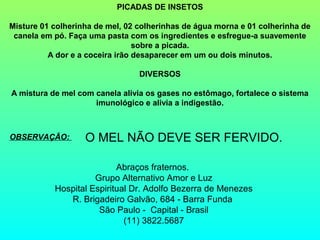 PICADAS DE INSETOS

Misture 01 colherinha de mel, 02 colherinhas de água morna e 01 colherinha de
 canela em pó. Faça uma pasta com os ingredientes e esfregue-a suavemente
                                 sobre a picada.
          A dor e a coceira irão desaparecer em um ou dois minutos.

                                 DIVERSOS

A mistura de mel com canela alivia os gases no estômago, fortalece o sistema
                     imunológico e alivia a indigestão.



OBSERVAÇÃO:        O MEL NÃO DEVE SER FERVIDO.

                           Abraços fraternos.
                     Grupo Alternativo Amor e Luz
           Hospital Espiritual Dr. Adolfo Bezerra de Menezes
              R. Brigadeiro Galvão, 684 - Barra Funda
                      São Paulo - Capital - Brasil
                             (11) 3822.5687
 
