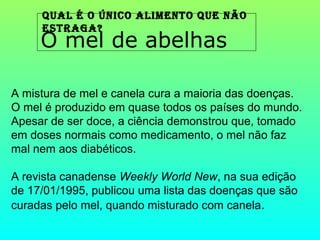 Qual é o único alimento Que não
     estraga?
     O mel de abelhas

A mistura de mel e canela cura a maioria das doenças.
O mel é produzido em quase todos os países do mundo.
Apesar de ser doce, a ciência demonstrou que, tomado
em doses normais como medicamento, o mel não faz
mal nem aos diabéticos.

A revista canadense Weekly World New, na sua edição
de 17/01/1995, publicou uma lista das doenças que são
curadas pelo mel, quando misturado com canela.
 