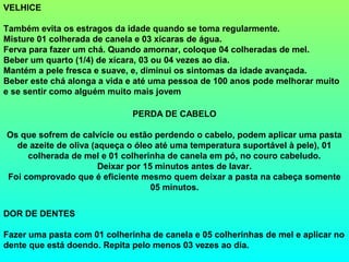 VELHICE

Também evita os estragos da idade quando se toma regularmente.
Misture 01 colherada de canela e 03 xícaras de água.
Ferva para fazer um chá. Quando amornar, coloque 04 colheradas de mel.
Beber um quarto (1/4) de xícara, 03 ou 04 vezes ao dia.
Mantém a pele fresca e suave, e, diminui os sintomas da idade avançada.
Beber este chá alonga a vida e até uma pessoa de 100 anos pode melhorar muito
e se sentir como alguém muito mais jovem

                              PERDA DE CABELO

Os que sofrem de calvície ou estão perdendo o cabelo, podem aplicar uma pasta
  de azeite de oliva (aqueça o óleo até uma temperatura suportável à pele), 01
     colherada de mel e 01 colherinha de canela em pó, no couro cabeludo.
                       Deixar por 15 minutos antes de lavar.
Foi comprovado que é eficiente mesmo quem deixar a pasta na cabeça somente
                                    05 minutos.


DOR DE DENTES

Fazer uma pasta com 01 colherinha de canela e 05 colherinhas de mel e aplicar no
dente que está doendo. Repita pelo menos 03 vezes ao dia.
 