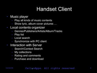 Handset Client Music player Play all kinds of music contents Show lyric, album cover pictures  … Local contents organizer Genres/Publishers/Artists/Album/Tracks Play list Local search Synchronize with PC client Interaction with Server Search/Context Search My collections Rating and comments Purchase and download 