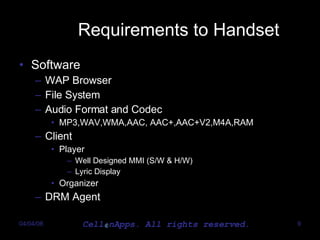 Requirements to Handset Software WAP Browser File System Audio Format and Codec MP3,WAV,WMA,AAC, AAC+,AAC+V2,M4A,RAM Client Player Well Designed MMI (S/W & H/W) Lyric Display Organizer DRM Agent 