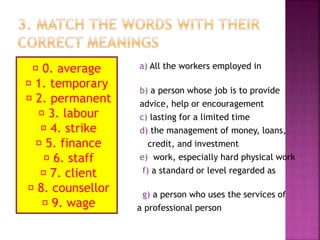 a) All the workers employed in
business.
b) a person whose job is to provide
advice, help or encouragement
c) lasting for a limited time
d) the management of money, loans,
credit, and investment
e) work, especially hard physical work
f) a standard or level regarded as
usual
g) a person who uses the services of
a professional person
0. average
1. temporary
2. permanent
3. labour
4. strike
5. finance
6. staff
7. client
8. counsellor
9. wage
 