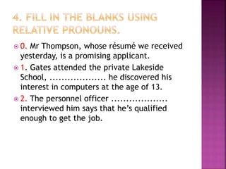  0. Mr Thompson, whose résumé we received
yesterday, is a promising applicant.
 1. Gates attended the private Lakeside
School, ................... he discovered his
interest in computers at the age of 13.
 2. The personnel officer ...................
interviewed him says that he’s qualified
enough to get the job.
 