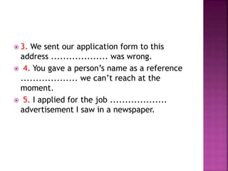  3. We sent our application form to this
address ................... was wrong.
 4. You gave a person’s name as a reference
................... we can’t reach at the
moment.
 5. I applied for the job ...................
advertisement I saw in a newspaper.
 