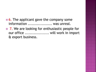  6. The applicant gave the company some
information ................... was unreal.
 7. We are looking for enthusiastic people for
our office ................... will work in import
& export business.
 