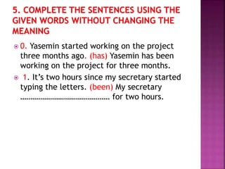 0. Yasemin started working on the project
three months ago. (has) Yasemin has been
working on the project for three months.
 1. It’s two hours since my secretary started
typing the letters. (been) My secretary
……………………………………… for two hours.
 