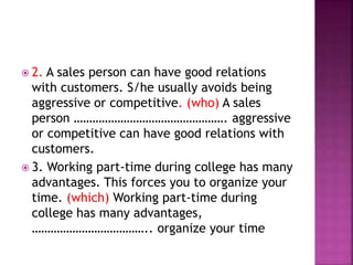  2. A sales person can have good relations
with customers. S/he usually avoids being
aggressive or competitive. (who) A sales
person …………………………………………. aggressive
or competitive can have good relations with
customers.
 3. Working part-time during college has many
advantages. This forces you to organize your
time. (which) Working part-time during
college has many advantages,
……………………………….. organize your time
 
