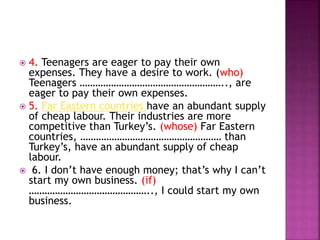  4. Teenagers are eager to pay their own
expenses. They have a desire to work. (who)
Teenagers ……………………………………………….., are
eager to pay their own expenses.
 5. Far Eastern countries have an abundant supply
of cheap labour. Their industries are more
competitive than Turkey’s. (whose) Far Eastern
countries, ……………………………………………… than
Turkey’s, have an abundant supply of cheap
labour.
 6. I don’t have enough money; that’s why I can’t
start my own business. (if)
……………………………………….., I could start my own
business.
 
