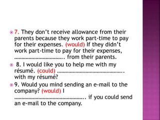  7. They don’t receive allowance from their
parents because they work part-time to pay
for their expenses. (would) If they didn’t
work part-time to pay for their expenses,
…………………………….. from their parents.
 8. I would like you to help me with my
résumé. (could) ………………………………………..
with my résumé?
 9. Would you mind sending an e-mail to the
company? (would) I
………………………………………….. if you could send
an e-mail to the company.
 