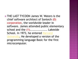  THE LAST TYCOON James W. Waters is the
chief software architect of Sontech (0)
corporation, the worldwide leader in
software. James attended public elementary
school and the (1)................. Lakeside
School. In 1973, he entered Harvard
University. He developed a version of the
programming language Basic for the first
microcomputer.
 