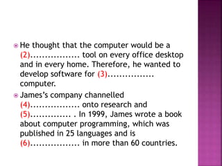  He thought that the computer would be a
(2)................. tool on every office desktop
and in every home. Therefore, he wanted to
develop software for (3)................
computer.
 James’s company channelled
(4)................. onto research and
(5).............. . In 1999, James wrote a book
about computer programming, which was
published in 25 languages and is
(6)................. in more than 60 countries.
 