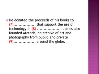  He donated the proceeds of his books to
(7)................. that support the use of
technology in (8) ................. . James also
founded Arctech, an archive of art and
photography from public and private
(9)................. around the globe.
 