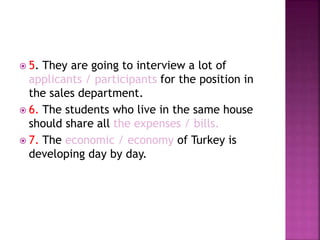  5. They are going to interview a lot of
applicants / participants for the position in
the sales department.
 6. The students who live in the same house
should share all the expenses / bills.
 7. The economic / economy of Turkey is
developing day by day.
 