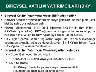 BİREYSEL KATILIM YATIRIMCILARI (BKY)
BİREYSEL KATILIM YATIRIMCILARI (BKY)
 Bireysel Katılım Yatırımcısı Ağları (BKY Ağı) Nedir?
 Bireysel Katılım Yatırımcılarının bir araya geldikleri, herhangi bir tüzel 
kişiliğe sahip olan oluşumlardır. 
 Hazine  Müsteşarlığı  01.01.2014  itibariyle  BKY‘ler  ile  tüm  irtibatı, 
BKY’lerin üyesi olduğu BKY Ağı vasıtasıyla gerçekleştirecek olup, bu 
nedenle her BKY’nin bir BKY Ağına üye olması gerekecektir. 
 BKY  Ağları  gerekli  şartları  taşımaları  koşulu  ile  Hazine  Müsteşarlığı 
tarafından  akredite  edilerek  duyurulacaktır.  Bir  BKY’nin  birden  fazla 
BKY Ağına üye olması mümkündür. 
 Bireysel Katılım Yatırımcısı Olmanın Şartları Nelerdir?
 Yüksek Gelir veya Servet Kriteri
 1.000.000 TL servet veya yıllık 200.000 TL gelir.
 Tecrübe Kriteri
 Üst Düzey yöneticilik yapmak veya bankaların ilgili 
bölümlerinde belirli süre çalışmış olmak

 